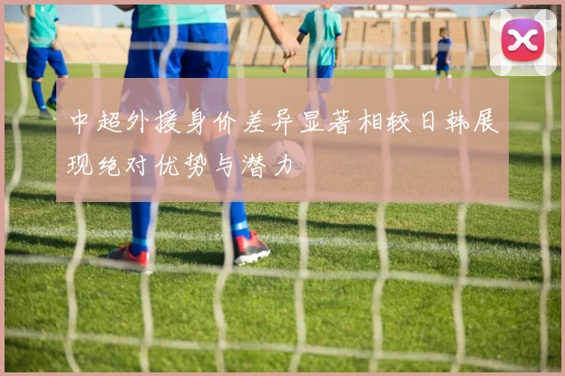 中超外援身价差异显著相较日韩展现绝对优势与潜力